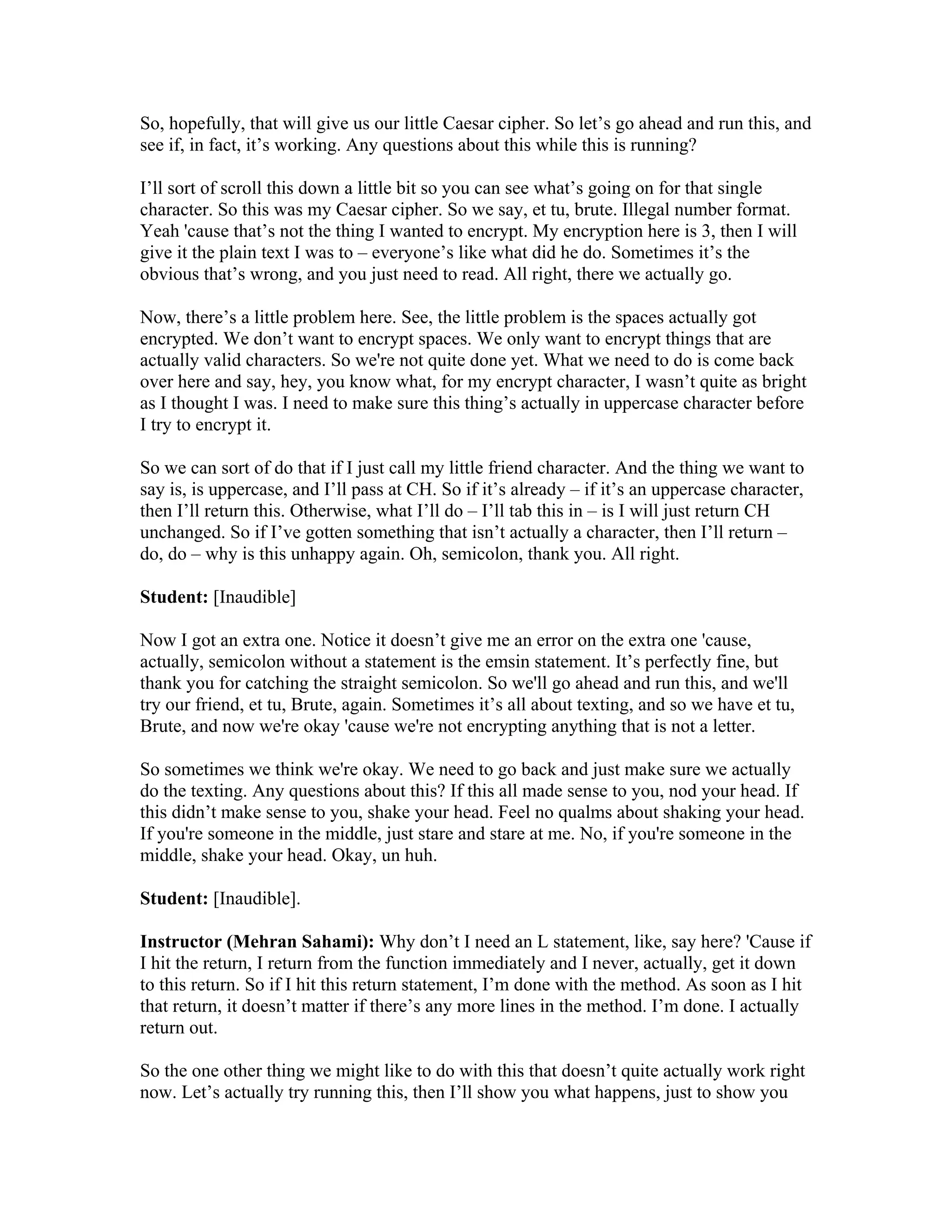 So, hopefully, that will give us our little Caesar cipher. So let’s go ahead and run this, and 
see if, in fact, it’s working. Any questions about this while this is running? 
I’ll sort of scroll this down a little bit so you can see what’s going on for that single 
character. So this was my Caesar cipher. So we say, et tu, brute. Illegal number format. 
Yeah 'cause that’s not the thing I wanted to encrypt. My encryption here is 3, then I will 
give it the plain text I was to – everyone’s like what did he do. Sometimes it’s the 
obvious that’s wrong, and you just need to read. All right, there we actually go. 
Now, there’s a little problem here. See, the little problem is the spaces actually got 
encrypted. We don’t want to encrypt spaces. We only want to encrypt things that are 
actually valid characters. So we're not quite done yet. What we need to do is come back 
over here and say, hey, you know what, for my encrypt character, I wasn’t quite as bright 
as I thought I was. I need to make sure this thing’s actually in uppercase character before 
I try to encrypt it. 
So we can sort of do that if I just call my little friend character. And the thing we want to 
say is, is uppercase, and I’ll pass at CH. So if it’s already – if it’s an uppercase character, 
then I’ll return this. Otherwise, what I’ll do – I’ll tab this in – is I will just return CH 
unchanged. So if I’ve gotten something that isn’t actually a character, then I’ll return – 
do, do – why is this unhappy again. Oh, semicolon, thank you. All right. 
Student: [Inaudible] 
Now I got an extra one. Notice it doesn’t give me an error on the extra one 'cause, 
actually, semicolon without a statement is the emsin statement. It’s perfectly fine, but 
thank you for catching the straight semicolon. So we'll go ahead and run this, and we'll 
try our friend, et tu, Brute, again. Sometimes it’s all about texting, and so we have et tu, 
Brute, and now we're okay 'cause we're not encrypting anything that is not a letter. 
So sometimes we think we're okay. We need to go back and just make sure we actually 
do the texting. Any questions about this? If this all made sense to you, nod your head. If 
this didn’t make sense to you, shake your head. Feel no qualms about shaking your head. 
If you're someone in the middle, just stare and stare at me. No, if you're someone in the 
middle, shake your head. Okay, un huh. 
Student: [Inaudible]. 
Instructor (Mehran Sahami): Why don’t I need an L statement, like, say here? 'Cause if 
I hit the return, I return from the function immediately and I never, actually, get it down 
to this return. So if I hit this return statement, I’m done with the method. As soon as I hit 
that return, it doesn’t matter if there’s any more lines in the method. I’m done. I actually 
return out. 
So the one other thing we might like to do with this that doesn’t quite actually work right 
now. Let’s actually try running this, then I’ll show you what happens, just to show you 
 