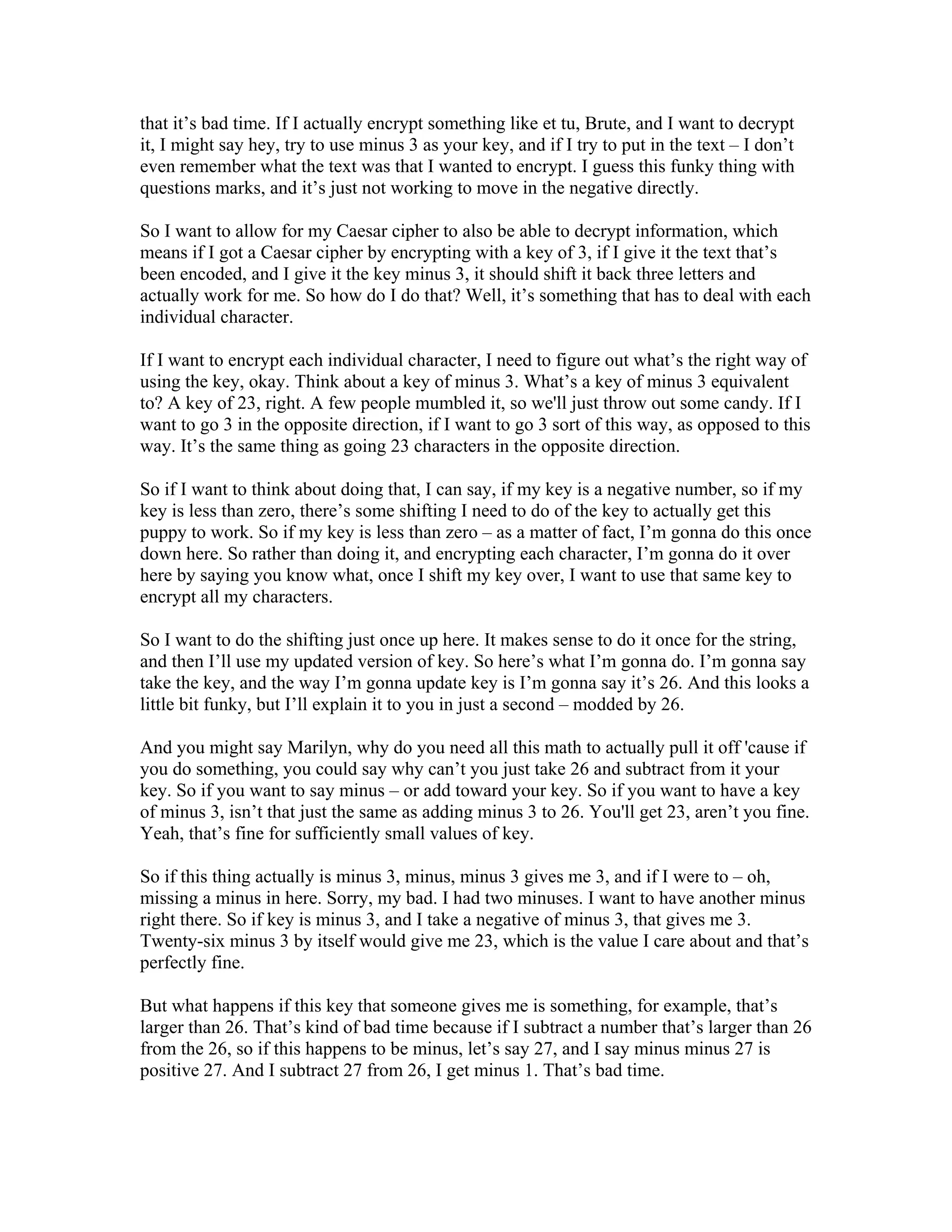 that it’s bad time. If I actually encrypt something like et tu, Brute, and I want to decrypt 
it, I might say hey, try to use minus 3 as your key, and if I try to put in the text – I don’t 
even remember what the text was that I wanted to encrypt. I guess this funky thing with 
questions marks, and it’s just not working to move in the negative directly. 
So I want to allow for my Caesar cipher to also be able to decrypt information, which 
means if I got a Caesar cipher by encrypting with a key of 3, if I give it the text that’s 
been encoded, and I give it the key minus 3, it should shift it back three letters and 
actually work for me. So how do I do that? Well, it’s something that has to deal with each 
individual character. 
If I want to encrypt each individual character, I need to figure out what’s the right way of 
using the key, okay. Think about a key of minus 3. What’s a key of minus 3 equivalent 
to? A key of 23, right. A few people mumbled it, so we'll just throw out some candy. If I 
want to go 3 in the opposite direction, if I want to go 3 sort of this way, as opposed to this 
way. It’s the same thing as going 23 characters in the opposite direction. 
So if I want to think about doing that, I can say, if my key is a negative number, so if my 
key is less than zero, there’s some shifting I need to do of the key to actually get this 
puppy to work. So if my key is less than zero – as a matter of fact, I’m gonna do this once 
down here. So rather than doing it, and encrypting each character, I’m gonna do it over 
here by saying you know what, once I shift my key over, I want to use that same key to 
encrypt all my characters. 
So I want to do the shifting just once up here. It makes sense to do it once for the string, 
and then I’ll use my updated version of key. So here’s what I’m gonna do. I’m gonna say 
take the key, and the way I’m gonna update key is I’m gonna say it’s 26. And this looks a 
little bit funky, but I’ll explain it to you in just a second – modded by 26. 
And you might say Marilyn, why do you need all this math to actually pull it off 'cause if 
you do something, you could say why can’t you just take 26 and subtract from it your 
key. So if you want to say minus – or add toward your key. So if you want to have a key 
of minus 3, isn’t that just the same as adding minus 3 to 26. You'll get 23, aren’t you fine. 
Yeah, that’s fine for sufficiently small values of key. 
So if this thing actually is minus 3, minus, minus 3 gives me 3, and if I were to – oh, 
missing a minus in here. Sorry, my bad. I had two minuses. I want to have another minus 
right there. So if key is minus 3, and I take a negative of minus 3, that gives me 3. 
Twenty-six minus 3 by itself would give me 23, which is the value I care about and that’s 
perfectly fine. 
But what happens if this key that someone gives me is something, for example, that’s 
larger than 26. That’s kind of bad time because if I subtract a number that’s larger than 26 
from the 26, so if this happens to be minus, let’s say 27, and I say minus minus 27 is 
positive 27. And I subtract 27 from 26, I get minus 1. That’s bad time. 
 
