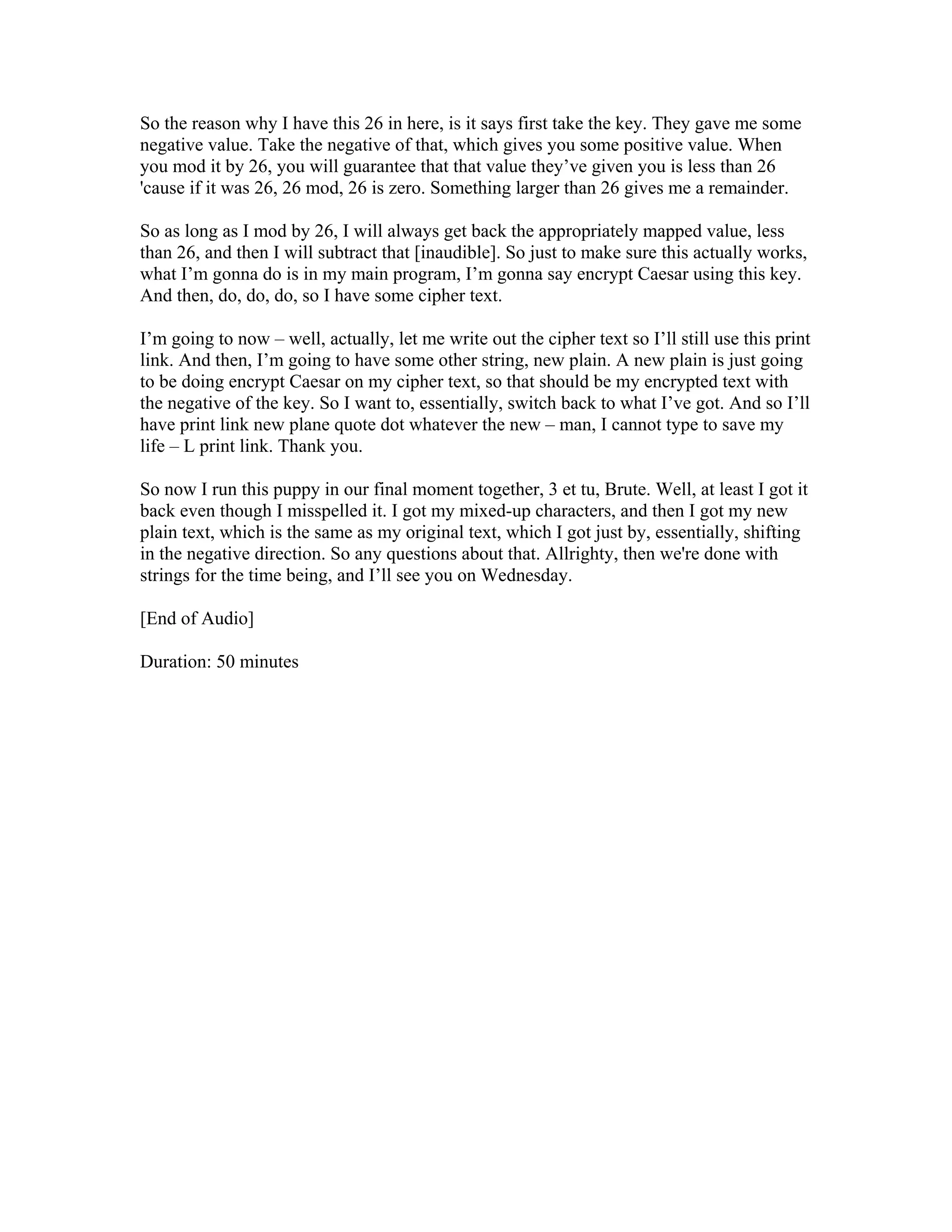 So the reason why I have this 26 in here, is it says first take the key. They gave me some 
negative value. Take the negative of that, which gives you some positive value. When 
you mod it by 26, you will guarantee that that value they’ve given you is less than 26 
'cause if it was 26, 26 mod, 26 is zero. Something larger than 26 gives me a remainder. 
So as long as I mod by 26, I will always get back the appropriately mapped value, less 
than 26, and then I will subtract that [inaudible]. So just to make sure this actually works, 
what I’m gonna do is in my main program, I’m gonna say encrypt Caesar using this key. 
And then, do, do, do, so I have some cipher text. 
I’m going to now – well, actually, let me write out the cipher text so I’ll still use this print 
link. And then, I’m going to have some other string, new plain. A new plain is just going 
to be doing encrypt Caesar on my cipher text, so that should be my encrypted text with 
the negative of the key. So I want to, essentially, switch back to what I’ve got. And so I’ll 
have print link new plane quote dot whatever the new – man, I cannot type to save my 
life – L print link. Thank you. 
So now I run this puppy in our final moment together, 3 et tu, Brute. Well, at least I got it 
back even though I misspelled it. I got my mixed-up characters, and then I got my new 
plain text, which is the same as my original text, which I got just by, essentially, shifting 
in the negative direction. So any questions about that. Allrighty, then we're done with 
strings for the time being, and I’ll see you on Wednesday. 
[End of Audio] 
Duration: 50 minutes 
