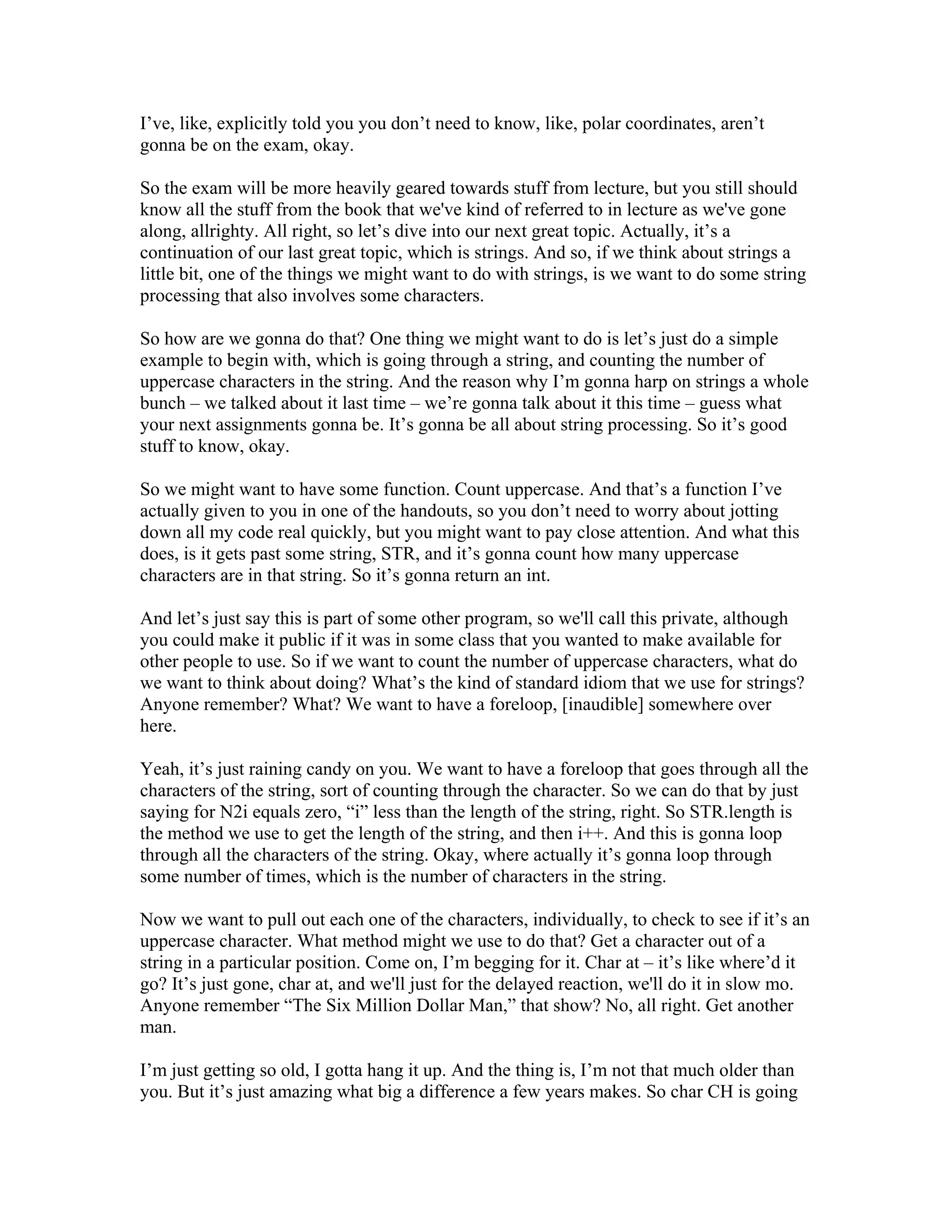 I’ve, like, explicitly told you you don’t need to know, like, polar coordinates, aren’t 
gonna be on the exam, okay. 
So the exam will be more heavily geared towards stuff from lecture, but you still should 
know all the stuff from the book that we've kind of referred to in lecture as we've gone 
along, allrighty. All right, so let’s dive into our next great topic. Actually, it’s a 
continuation of our last great topic, which is strings. And so, if we think about strings a 
little bit, one of the things we might want to do with strings, is we want to do some string 
processing that also involves some characters. 
So how are we gonna do that? One thing we might want to do is let’s just do a simple 
example to begin with, which is going through a string, and counting the number of 
uppercase characters in the string. And the reason why I’m gonna harp on strings a whole 
bunch – we talked about it last time – we’re gonna talk about it this time – guess what 
your next assignments gonna be. It’s gonna be all about string processing. So it’s good 
stuff to know, okay. 
So we might want to have some function. Count uppercase. And that’s a function I’ve 
actually given to you in one of the handouts, so you don’t need to worry about jotting 
down all my code real quickly, but you might want to pay close attention. And what this 
does, is it gets past some string, STR, and it’s gonna count how many uppercase 
characters are in that string. So it’s gonna return an int. 
And let’s just say this is part of some other program, so we'll call this private, although 
you could make it public if it was in some class that you wanted to make available for 
other people to use. So if we want to count the number of uppercase characters, what do 
we want to think about doing? What’s the kind of standard idiom that we use for strings? 
Anyone remember? What? We want to have a foreloop, [inaudible] somewhere over 
here. 
Yeah, it’s just raining candy on you. We want to have a foreloop that goes through all the 
characters of the string, sort of counting through the character. So we can do that by just 
saying for N2i equals zero, “i” less than the length of the string, right. So STR.length is 
the method we use to get the length of the string, and then i++. And this is gonna loop 
through all the characters of the string. Okay, where actually it’s gonna loop through 
some number of times, which is the number of characters in the string. 
Now we want to pull out each one of the characters, individually, to check to see if it’s an 
uppercase character. What method might we use to do that? Get a character out of a 
string in a particular position. Come on, I’m begging for it. Char at – it’s like where’d it 
go? It’s just gone, char at, and we'll just for the delayed reaction, we'll do it in slow mo. 
Anyone remember “The Six Million Dollar Man,” that show? No, all right. Get another 
man. 
I’m just getting so old, I gotta hang it up. And the thing is, I’m not that much older than 
you. But it’s just amazing what big a difference a few years makes. So char CH is going 
 