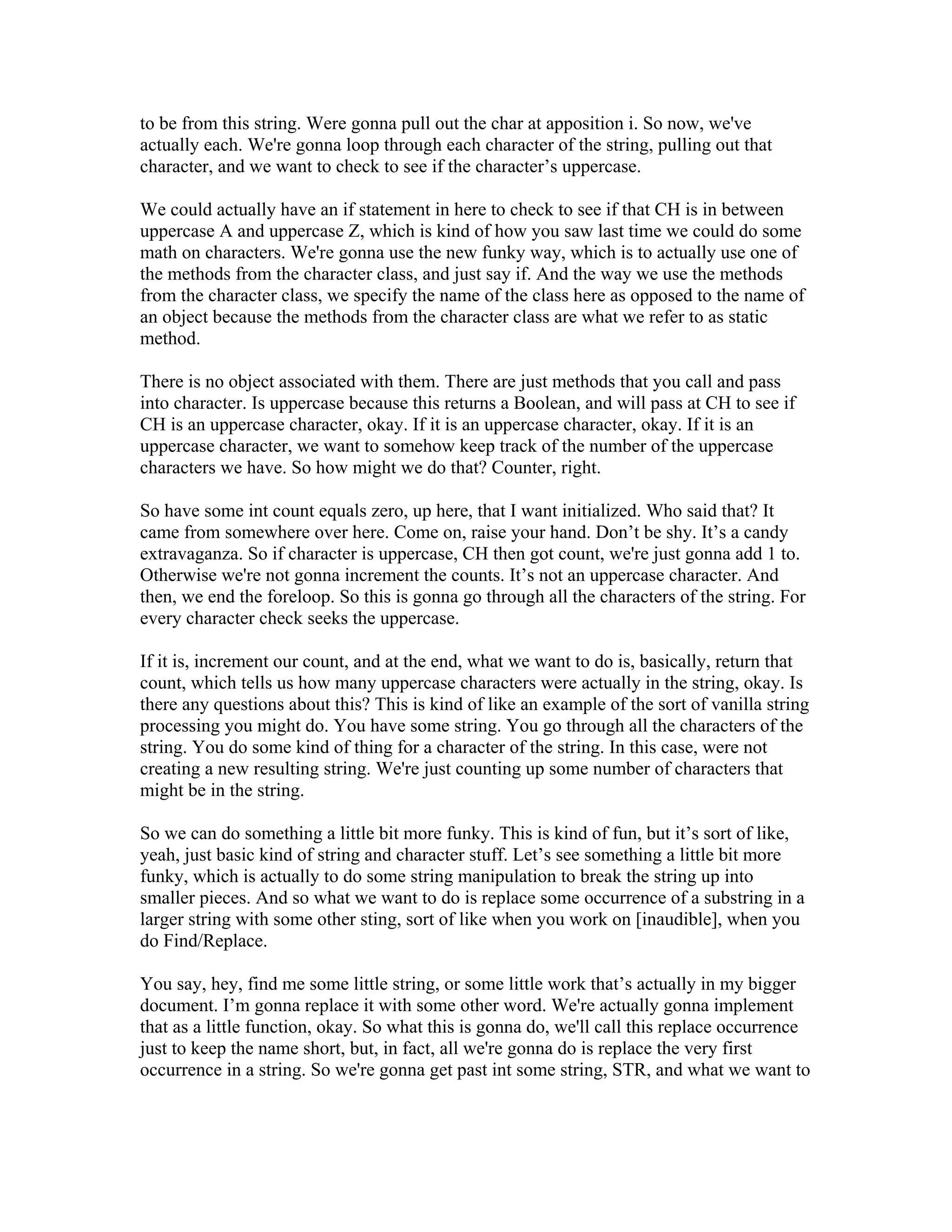 to be from this string. Were gonna pull out the char at apposition i. So now, we've 
actually each. We're gonna loop through each character of the string, pulling out that 
character, and we want to check to see if the character’s uppercase. 
We could actually have an if statement in here to check to see if that CH is in between 
uppercase A and uppercase Z, which is kind of how you saw last time we could do some 
math on characters. We're gonna use the new funky way, which is to actually use one of 
the methods from the character class, and just say if. And the way we use the methods 
from the character class, we specify the name of the class here as opposed to the name of 
an object because the methods from the character class are what we refer to as static 
method. 
There is no object associated with them. There are just methods that you call and pass 
into character. Is uppercase because this returns a Boolean, and will pass at CH to see if 
CH is an uppercase character, okay. If it is an uppercase character, okay. If it is an 
uppercase character, we want to somehow keep track of the number of the uppercase 
characters we have. So how might we do that? Counter, right. 
So have some int count equals zero, up here, that I want initialized. Who said that? It 
came from somewhere over here. Come on, raise your hand. Don’t be shy. It’s a candy 
extravaganza. So if character is uppercase, CH then got count, we're just gonna add 1 to. 
Otherwise we're not gonna increment the counts. It’s not an uppercase character. And 
then, we end the foreloop. So this is gonna go through all the characters of the string. For 
every character check seeks the uppercase. 
If it is, increment our count, and at the end, what we want to do is, basically, return that 
count, which tells us how many uppercase characters were actually in the string, okay. Is 
there any questions about this? This is kind of like an example of the sort of vanilla string 
processing you might do. You have some string. You go through all the characters of the 
string. You do some kind of thing for a character of the string. In this case, were not 
creating a new resulting string. We're just counting up some number of characters that 
might be in the string. 
So we can do something a little bit more funky. This is kind of fun, but it’s sort of like, 
yeah, just basic kind of string and character stuff. Let’s see something a little bit more 
funky, which is actually to do some string manipulation to break the string up into 
smaller pieces. And so what we want to do is replace some occurrence of a substring in a 
larger string with some other sting, sort of like when you work on [inaudible], when you 
do Find/Replace. 
You say, hey, find me some little string, or some little work that’s actually in my bigger 
document. I’m gonna replace it with some other word. We're actually gonna implement 
that as a little function, okay. So what this is gonna do, we'll call this replace occurrence 
just to keep the name short, but, in fact, all we're gonna do is replace the very first 
occurrence in a string. So we're gonna get past int some string, STR, and what we want to 
 