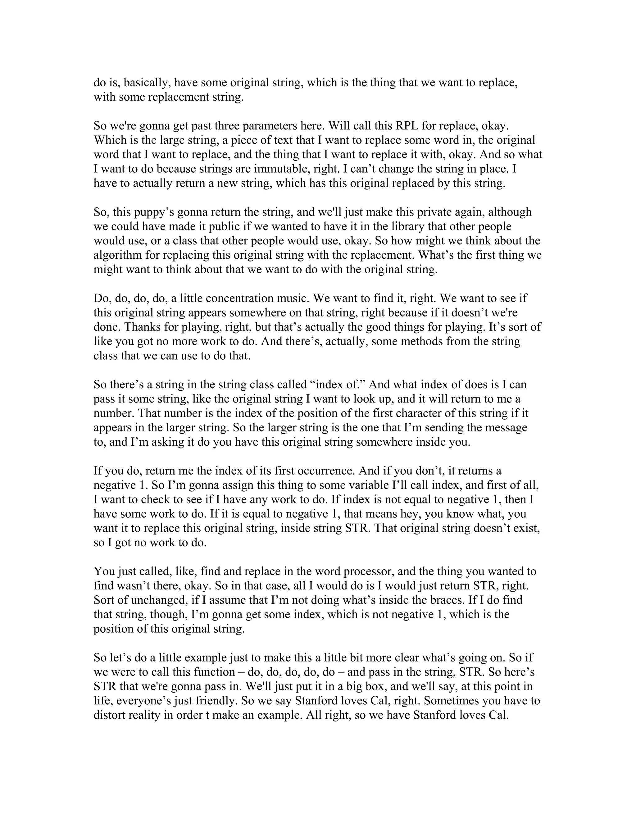 do is, basically, have some original string, which is the thing that we want to replace, 
with some replacement string. 
So we're gonna get past three parameters here. Will call this RPL for replace, okay. 
Which is the large string, a piece of text that I want to replace some word in, the original 
word that I want to replace, and the thing that I want to replace it with, okay. And so what 
I want to do because strings are immutable, right. I can’t change the string in place. I 
have to actually return a new string, which has this original replaced by this string. 
So, this puppy’s gonna return the string, and we'll just make this private again, although 
we could have made it public if we wanted to have it in the library that other people 
would use, or a class that other people would use, okay. So how might we think about the 
algorithm for replacing this original string with the replacement. What’s the first thing we 
might want to think about that we want to do with the original string. 
Do, do, do, do, a little concentration music. We want to find it, right. We want to see if 
this original string appears somewhere on that string, right because if it doesn’t we're 
done. Thanks for playing, right, but that’s actually the good things for playing. It’s sort of 
like you got no more work to do. And there’s, actually, some methods from the string 
class that we can use to do that. 
So there’s a string in the string class called “index of.” And what index of does is I can 
pass it some string, like the original string I want to look up, and it will return to me a 
number. That number is the index of the position of the first character of this string if it 
appears in the larger string. So the larger string is the one that I’m sending the message 
to, and I’m asking it do you have this original string somewhere inside you. 
If you do, return me the index of its first occurrence. And if you don’t, it returns a 
negative 1. So I’m gonna assign this thing to some variable I’ll call index, and first of all, 
I want to check to see if I have any work to do. If index is not equal to negative 1, then I 
have some work to do. If it is equal to negative 1, that means hey, you know what, you 
want it to replace this original string, inside string STR. That original string doesn’t exist, 
so I got no work to do. 
You just called, like, find and replace in the word processor, and the thing you wanted to 
find wasn’t there, okay. So in that case, all I would do is I would just return STR, right. 
Sort of unchanged, if I assume that I’m not doing what’s inside the braces. If I do find 
that string, though, I’m gonna get some index, which is not negative 1, which is the 
position of this original string. 
So let’s do a little example just to make this a little bit more clear what’s going on. So if 
we were to call this function – do, do, do, do, do – and pass in the string, STR. So here’s 
STR that we're gonna pass in. We'll just put it in a big box, and we'll say, at this point in 
life, everyone’s just friendly. So we say Stanford loves Cal, right. Sometimes you have to 
distort reality in order t make an example. All right, so we have Stanford loves Cal. 
 