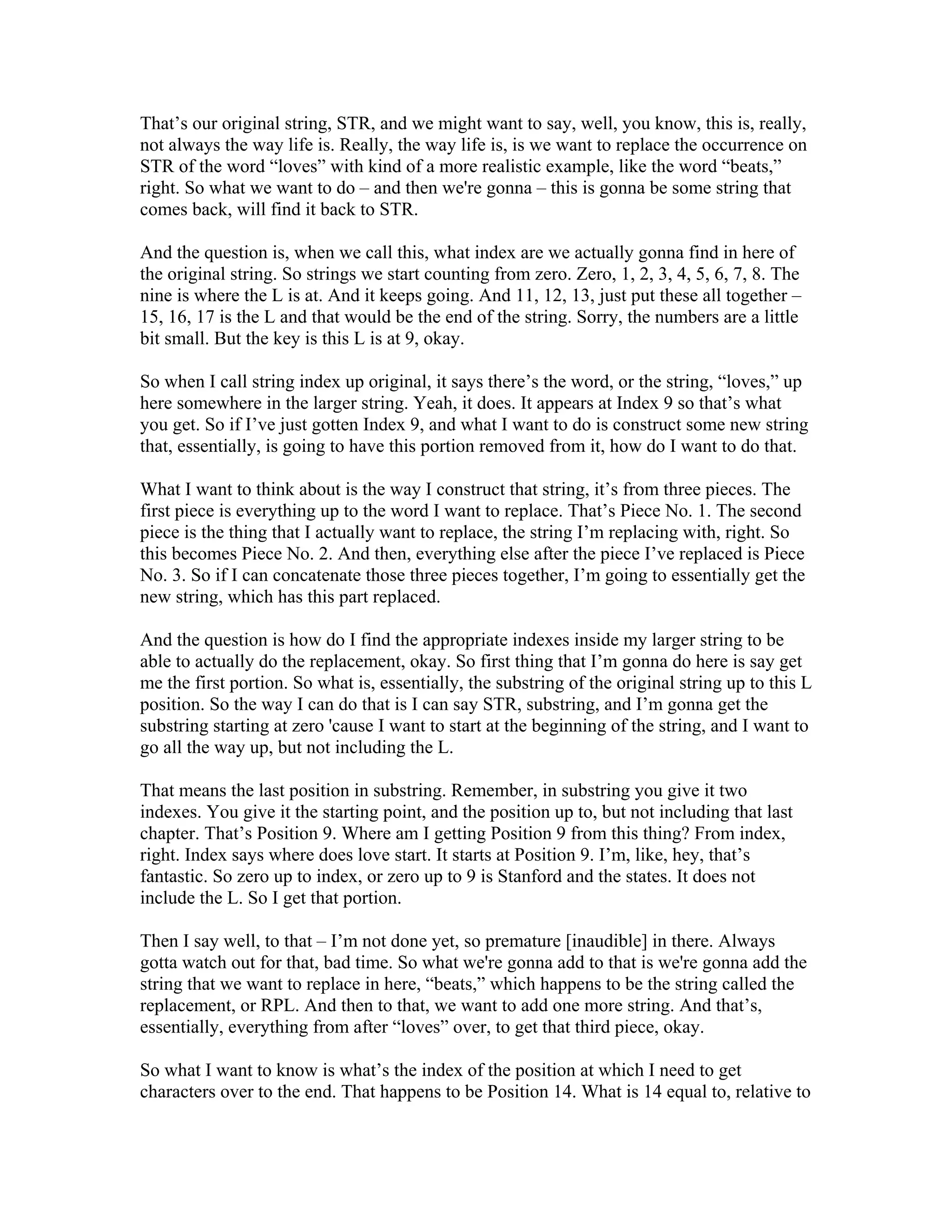 That’s our original string, STR, and we might want to say, well, you know, this is, really, 
not always the way life is. Really, the way life is, is we want to replace the occurrence on 
STR of the word “loves” with kind of a more realistic example, like the word “beats,” 
right. So what we want to do – and then we're gonna – this is gonna be some string that 
comes back, will find it back to STR. 
And the question is, when we call this, what index are we actually gonna find in here of 
the original string. So strings we start counting from zero. Zero, 1, 2, 3, 4, 5, 6, 7, 8. The 
nine is where the L is at. And it keeps going. And 11, 12, 13, just put these all together – 
15, 16, 17 is the L and that would be the end of the string. Sorry, the numbers are a little 
bit small. But the key is this L is at 9, okay. 
So when I call string index up original, it says there’s the word, or the string, “loves,” up 
here somewhere in the larger string. Yeah, it does. It appears at Index 9 so that’s what 
you get. So if I’ve just gotten Index 9, and what I want to do is construct some new string 
that, essentially, is going to have this portion removed from it, how do I want to do that. 
What I want to think about is the way I construct that string, it’s from three pieces. The 
first piece is everything up to the word I want to replace. That’s Piece No. 1. The second 
piece is the thing that I actually want to replace, the string I’m replacing with, right. So 
this becomes Piece No. 2. And then, everything else after the piece I’ve replaced is Piece 
No. 3. So if I can concatenate those three pieces together, I’m going to essentially get the 
new string, which has this part replaced. 
And the question is how do I find the appropriate indexes inside my larger string to be 
able to actually do the replacement, okay. So first thing that I’m gonna do here is say get 
me the first portion. So what is, essentially, the substring of the original string up to this L 
position. So the way I can do that is I can say STR, substring, and I’m gonna get the 
substring starting at zero 'cause I want to start at the beginning of the string, and I want to 
go all the way up, but not including the L. 
That means the last position in substring. Remember, in substring you give it two 
indexes. You give it the starting point, and the position up to, but not including that last 
chapter. That’s Position 9. Where am I getting Position 9 from this thing? From index, 
right. Index says where does love start. It starts at Position 9. I’m, like, hey, that’s 
fantastic. So zero up to index, or zero up to 9 is Stanford and the states. It does not 
include the L. So I get that portion. 
Then I say well, to that – I’m not done yet, so premature [inaudible] in there. Always 
gotta watch out for that, bad time. So what we're gonna add to that is we're gonna add the 
string that we want to replace in here, “beats,” which happens to be the string called the 
replacement, or RPL. And then to that, we want to add one more string. And that’s, 
essentially, everything from after “loves” over, to get that third piece, okay. 
So what I want to know is what’s the index of the position at which I need to get 
characters over to the end. That happens to be Position 14. What is 14 equal to, relative to 
 