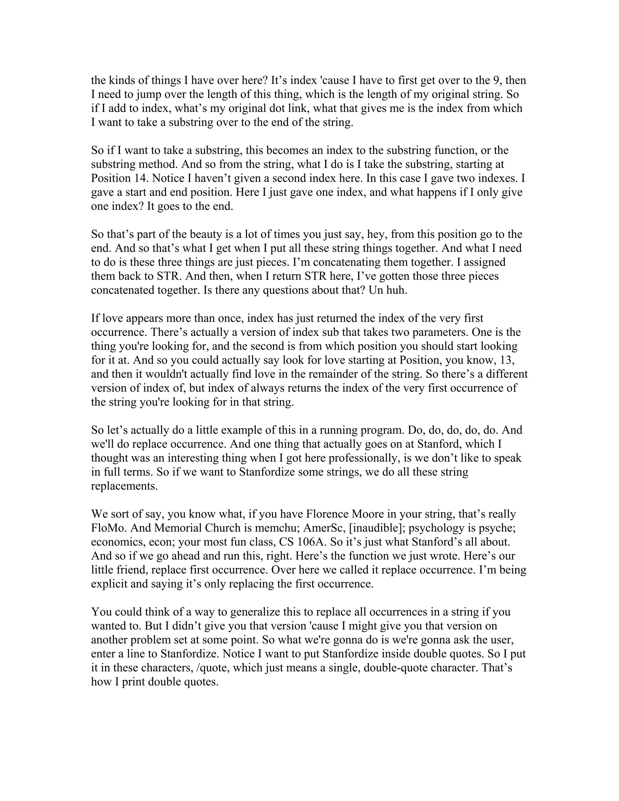 the kinds of things I have over here? It’s index 'cause I have to first get over to the 9, then 
I need to jump over the length of this thing, which is the length of my original string. So 
if I add to index, what’s my original dot link, what that gives me is the index from which 
I want to take a substring over to the end of the string. 
So if I want to take a substring, this becomes an index to the substring function, or the 
substring method. And so from the string, what I do is I take the substring, starting at 
Position 14. Notice I haven’t given a second index here. In this case I gave two indexes. I 
gave a start and end position. Here I just gave one index, and what happens if I only give 
one index? It goes to the end. 
So that’s part of the beauty is a lot of times you just say, hey, from this position go to the 
end. And so that’s what I get when I put all these string things together. And what I need 
to do is these three things are just pieces. I’m concatenating them together. I assigned 
them back to STR. And then, when I return STR here, I’ve gotten those three pieces 
concatenated together. Is there any questions about that? Un huh. 
If love appears more than once, index has just returned the index of the very first 
occurrence. There’s actually a version of index sub that takes two parameters. One is the 
thing you're looking for, and the second is from which position you should start looking 
for it at. And so you could actually say look for love starting at Position, you know, 13, 
and then it wouldn't actually find love in the remainder of the string. So there’s a different 
version of index of, but index of always returns the index of the very first occurrence of 
the string you're looking for in that string. 
So let’s actually do a little example of this in a running program. Do, do, do, do, do. And 
we'll do replace occurrence. And one thing that actually goes on at Stanford, which I 
thought was an interesting thing when I got here professionally, is we don’t like to speak 
in full terms. So if we want to Stanfordize some strings, we do all these string 
replacements. 
We sort of say, you know what, if you have Florence Moore in your string, that’s really 
FloMo. And Memorial Church is memchu; AmerSc, [inaudible]; psychology is psyche; 
economics, econ; your most fun class, CS 106A. So it’s just what Stanford’s all about. 
And so if we go ahead and run this, right. Here’s the function we just wrote. Here’s our 
little friend, replace first occurrence. Over here we called it replace occurrence. I’m being 
explicit and saying it’s only replacing the first occurrence. 
You could think of a way to generalize this to replace all occurrences in a string if you 
wanted to. But I didn’t give you that version 'cause I might give you that version on 
another problem set at some point. So what we're gonna do is we're gonna ask the user, 
enter a line to Stanfordize. Notice I want to put Stanfordize inside double quotes. So I put 
it in these characters, /quote, which just means a single, double-quote character. That’s 
how I print double quotes. 
 