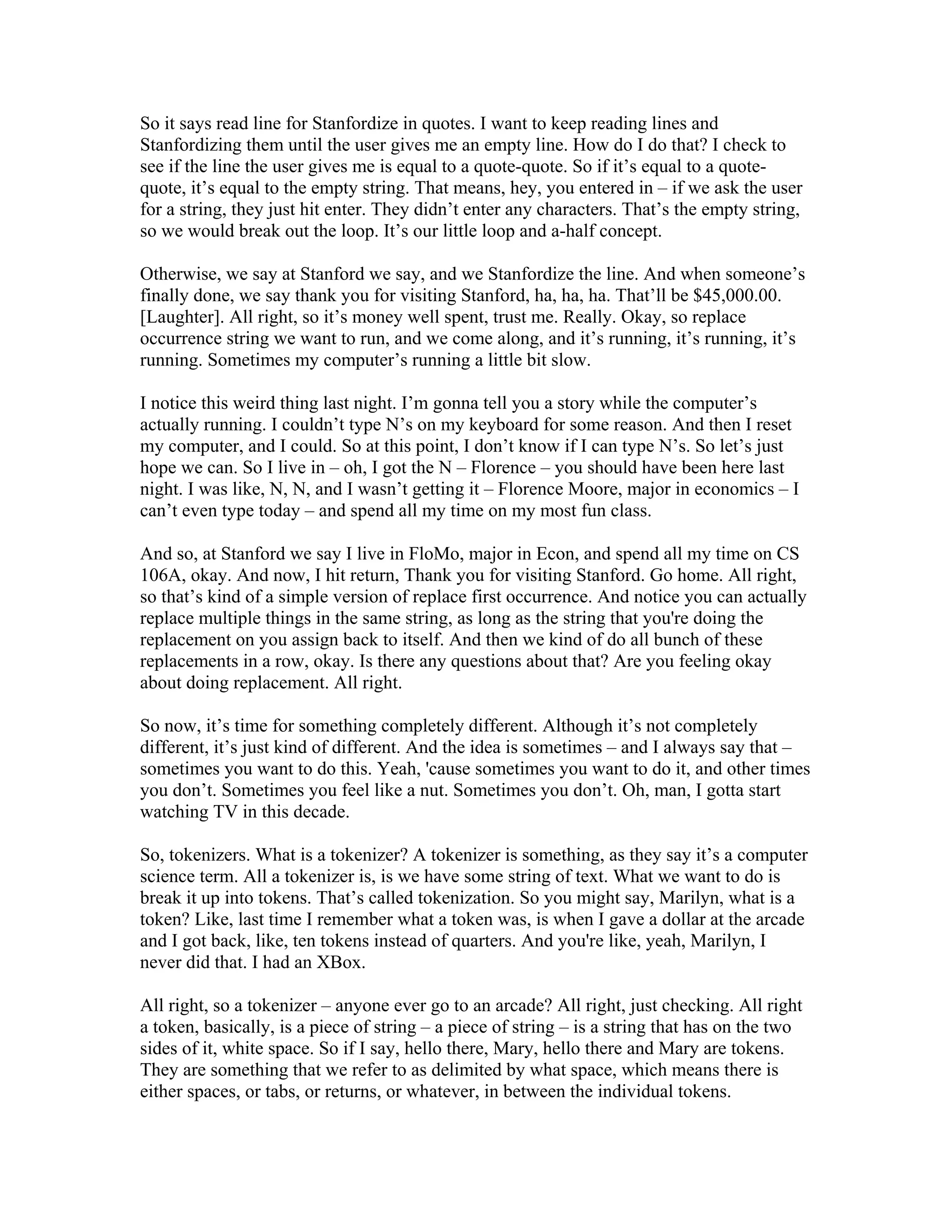 So it says read line for Stanfordize in quotes. I want to keep reading lines and 
Stanfordizing them until the user gives me an empty line. How do I do that? I check to 
see if the line the user gives me is equal to a quote-quote. So if it’s equal to a quote-quote, 
it’s equal to the empty string. That means, hey, you entered in – if we ask the user 
for a string, they just hit enter. They didn’t enter any characters. That’s the empty string, 
so we would break out the loop. It’s our little loop and a-half concept. 
Otherwise, we say at Stanford we say, and we Stanfordize the line. And when someone’s 
finally done, we say thank you for visiting Stanford, ha, ha, ha. That’ll be $45,000.00. 
[Laughter]. All right, so it’s money well spent, trust me. Really. Okay, so replace 
occurrence string we want to run, and we come along, and it’s running, it’s running, it’s 
running. Sometimes my computer’s running a little bit slow. 
I notice this weird thing last night. I’m gonna tell you a story while the computer’s 
actually running. I couldn’t type N’s on my keyboard for some reason. And then I reset 
my computer, and I could. So at this point, I don’t know if I can type N’s. So let’s just 
hope we can. So I live in – oh, I got the N – Florence – you should have been here last 
night. I was like, N, N, and I wasn’t getting it – Florence Moore, major in economics – I 
can’t even type today – and spend all my time on my most fun class. 
And so, at Stanford we say I live in FloMo, major in Econ, and spend all my time on CS 
106A, okay. And now, I hit return, Thank you for visiting Stanford. Go home. All right, 
so that’s kind of a simple version of replace first occurrence. And notice you can actually 
replace multiple things in the same string, as long as the string that you're doing the 
replacement on you assign back to itself. And then we kind of do all bunch of these 
replacements in a row, okay. Is there any questions about that? Are you feeling okay 
about doing replacement. All right. 
So now, it’s time for something completely different. Although it’s not completely 
different, it’s just kind of different. And the idea is sometimes – and I always say that – 
sometimes you want to do this. Yeah, 'cause sometimes you want to do it, and other times 
you don’t. Sometimes you feel like a nut. Sometimes you don’t. Oh, man, I gotta start 
watching TV in this decade. 
So, tokenizers. What is a tokenizer? A tokenizer is something, as they say it’s a computer 
science term. All a tokenizer is, is we have some string of text. What we want to do is 
break it up into tokens. That’s called tokenization. So you might say, Marilyn, what is a 
token? Like, last time I remember what a token was, is when I gave a dollar at the arcade 
and I got back, like, ten tokens instead of quarters. And you're like, yeah, Marilyn, I 
never did that. I had an XBox. 
All right, so a tokenizer – anyone ever go to an arcade? All right, just checking. All right 
a token, basically, is a piece of string – a piece of string – is a string that has on the two 
sides of it, white space. So if I say, hello there, Mary, hello there and Mary are tokens. 
They are something that we refer to as delimited by what space, which means there is 
either spaces, or tabs, or returns, or whatever, in between the individual tokens. 
 