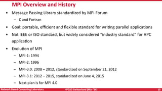 HPCAC-Switzerland	(Mar	‘16)	 10	Network	Based	CompuNng	Laboratory	
•  Message	Passing	Library	standardized	by	MPI	Forum	
–  C	and	Fortran	
•  Goal:	portable,	eﬃcient	and	ﬂexible	standard	for	wriRng	parallel	applicaRons	
•  Not	IEEE	or	ISO	standard,	but	widely	considered	“industry	standard”	for	HPC	
applicaRon	
•  EvoluRon	of	MPI	
–  MPI-1:	1994	
–  MPI-2:	1996	
–  MPI-3.0:	2008	–	2012,	standardized	on	September	21,	2012	
–  MPI-3.1:	2012	–	2015,	standardized	on	June	4,	2015	
–  Next	plan	is	for	MPI	4.0	
MPI	Overview	and	History	
 