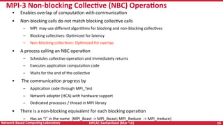 HPCAC-Switzerland	(Mar	‘16)	 16	Network	Based	CompuNng	Laboratory	
•  Enables	overlap	of	computaRon	with	communicaRon	
•  Non-blocking	calls	do	not	match	blocking	collecRve	calls	
–  MPI		may	use	diﬀerent	algorithms	for	blocking	and	non-blocking	collecRves	
–  Blocking	collecRves:	OpRmized	for	latency	
–  Non-blocking	collecRves:	OpRmized	for	overlap	
•  A	process	calling	an	NBC	operaRon	
–  Schedules	collecRve	operaRon	and	immediately	returns	
–  Executes	applicaRon	computaRon	code	
–  Waits	for	the	end	of	the	collecRve		
•  	The	communicaRon	progress	by	
–  ApplicaRon	code	through	MPI_Test	
–  Network	adapter	(HCA)	with	hardware	support	
–  Dedicated	processes	/	thread	in	MPI	library	
•  There	is	a	non-blocking	equivalent	for	each	blocking	operaRon		
–  Has	an	“I”	in	the	name		(MPI_Bcast	->	MPI_Ibcast;	MPI_Reduce		->	MPI_Ireduce)	
MPI-3	Non-blocking	CollecNve	(NBC)	OperaNons	
 
