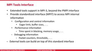 HPCAC-Switzerland	(Mar	‘16)	 17	Network	Based	CompuNng	Laboratory	
MPI	Tools	Interface	
•  Extended	tools	support	in	MPI-3,	beyond	the	PMPI	interface	
•  Provide	standardized	interface	(MPIT)	to	access	MPI	internal	
informaRon	
•  ConﬁguraRon	and	control	informaRon	
•  Eager	limit,	buﬀer	sizes,	.	.	.		
•  Performance	informaRon	
•  Time	spent	in	blocking,	memory	usage,	.	.	.		
•  Debugging	informaRon	
•  Packet	counters,	thresholds,	.	.	.		
•  External	tools	can	build	on	top	of	this	standard	interface	
 