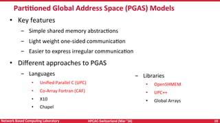 HPCAC-Switzerland	(Mar	‘16)	 19	Network	Based	CompuNng	Laboratory	
ParNNoned	Global	Address	Space	(PGAS)	Models	
•  Key	features	
-  Simple	shared	memory	abstracRons		
-  Light	weight	one-sided	communicaRon		
-  Easier	to	express	irregular	communicaRon	
•  Diﬀerent	approaches	to	PGAS		
-  Languages		
•  Uniﬁed	Parallel	C	(UPC)	
•  Co-Array	Fortran	(CAF)	
•  X10	
•  Chapel		
-  Libraries	
•  OpenSHMEM	
•  UPC++	
•  Global	Arrays	
 