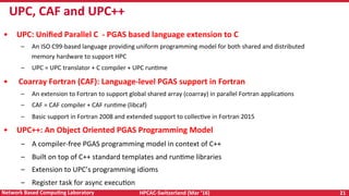 HPCAC-Switzerland	(Mar	‘16)	 21	Network	Based	CompuNng	Laboratory	
•  UPC:	Uniﬁed	Parallel	C		-	PGAS	based	language	extension	to	C	
–  An	ISO	C99-based	language	providing	uniform	programming	model	for	both	shared	and	distributed	
memory	hardware	to	support	HPC	
–  UPC	=	UPC	translator	+	C	compiler	+	UPC	runRme	
•  	Coarray	Fortran	(CAF):	Language-level	PGAS	support	in	Fortran	
–  An	extension	to	Fortran	to	support	global	shared	array	(coarray)	in	parallel	Fortran	applicaRons	
–  CAF	=	CAF	compiler	+	CAF	runRme	(libcaf)	
–  Basic	support	in	Fortran	2008	and	extended	support	to	collecRve	in	Fortran	2015	
•  UPC++:	An	Object	Oriented	PGAS	Programming	Model	
–  A	compiler-free	PGAS	programming	model	in	context	of	C++	
–  Built	on	top	of	C++	standard	templates	and	runRme	libraries	
–  Extension	to	UPC’s	programming	idioms	
–  Register	task	for	async	execuRon	
UPC,	CAF	and	UPC++	
 