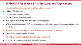 HPCAC-Switzerland	(Mar	‘16)	 22	Network	Based	CompuNng	Laboratory	
•  Hierarchical	architectures	with	mulRple	address	spaces	
•  (MPI	+	PGAS)	Model	
–  MPI	across	address	spaces	
–  PGAS	within	an	address	space	
•  MPI	is	good	at	moving	data	between	address	spaces	
•  Within	an	address	space,	MPI	can	interoperate	with	other	shared	memory	programming	
models		
•  ApplicaRons	can	have	kernels	with	diﬀerent	communicaRon	pa<erns	
•  Can	beneﬁt	from	diﬀerent	models	
•  Re-wriRng	complete	applicaRons	can	be	a	huge	eﬀort	
•  Port	criRcal	kernels	to	the	desired	model	instead	
MPI+PGAS	for	Exascale	Architectures	and	ApplicaNons	
 