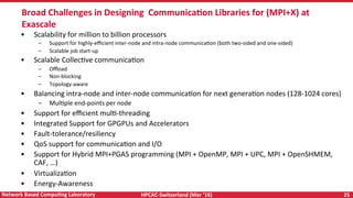 HPCAC-Switzerland	(Mar	‘16)	 25	Network	Based	CompuNng	Laboratory	
•  Scalability	for	million	to	billion	processors	
–  Support	for	highly-eﬃcient	inter-node	and	intra-node	communicaRon	(both	two-sided	and	one-sided)	
–  Scalable	job	start-up	
•  Scalable	CollecRve	communicaRon	
–  Oﬄoad	
–  Non-blocking	
–  Topology-aware	
•  Balancing	intra-node	and	inter-node	communicaRon	for	next	generaRon	nodes	(128-1024	cores)	
–  MulRple	end-points	per	node	
•  Support	for	eﬃcient	mulR-threading	
•  Integrated	Support	for	GPGPUs	and	Accelerators	
•  Fault-tolerance/resiliency	
•  QoS	support	for	communicaRon	and	I/O	
•  Support	for	Hybrid	MPI+PGAS	programming	(MPI	+	OpenMP,	MPI	+	UPC,	MPI	+	OpenSHMEM,	
CAF,	…)	
•  VirtualizaRon		
•  Energy-Awareness	
	
Broad	Challenges	in	Designing		CommunicaNon	Libraries	for	(MPI+X)	at	
Exascale	
 