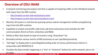 HPCAC-Switzerland	(Mar	‘16)	 50	Network	Based	CompuNng	Laboratory	
Overview	of	OSU	INAM	
•  A	network	monitoring	and	analysis	tool	that	is	capable	of	analyzing	traﬃc	on	the	InﬁniBand	network	
with	inputs	from	the	MPI	runRme	
–  h<p://mvapich.cse.ohio-state.edu/tools/osu-inam/	
–  h<p://mvapich.cse.ohio-state.edu/userguide/osu-inam/	
•  Monitors	IB	clusters	in	real	Rme	by	querying	various	subnet	management	enRRes	and	gathering	
input	from	the	MPI	runRmes	
•  Capability	to	analyze	and	proﬁle	node-level,	job-level	and	process-level	acRviRes	for	MPI	
communicaRon	(Point-to-Point,	CollecRves	and	RMA)	
•  Ability	to	ﬁlter	data	based	on	type	of	counters	using	“drop	down”	list	
•  Remotely	monitor	various	metrics	of	MPI	processes	at	user	speciﬁed	granularity	
•  "Job	Page"	to	display	jobs	in	ascending/descending	order	of	various	performance	metrics	in	
conjuncRon	with	MVAPICH2-X	
•  Visualize	the	data	transfer	happening	in	a	“live”	or	“historical”	fashion	for	enRre	network,	job	or	set	
of	nodes	
 