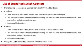 HPCAC-Switzerland	(Mar	‘16)	 55	Network	Based	CompuNng	Laboratory	
List	of	Supported	Switch	Counters	
•  The	following	counters	are	queried	from	the	InﬁniBand	Switches	
•  Xmit	Data	
–  Total	number	of	data	octets,	divided	by	4,	transmi<ed	on	all	VLs	from	the	port	
–  This	includes	all	octets	between	(and	not	including)	the	start	of	packet	delimiter	and	the	VCRC,	and	
may	include	packets	containing	errors	
–  Excludes	all	link	packets.	
•  Rcv	Data	
–  Total	number	of	data	octets,	divided	by	4,	received	on	all	VLs	from	the	port	
–  This	includes	all	octets	between	(and	not	including)	the	start	of	packet	delimiter	and	the	VCRC,	and	
may	include	packets	containing	errors	
–  Excludes	all	link	packets.	
•  Max	[Xmit	Data/Rcv	Data]:	Maximum	of	the	two	values	above	
 