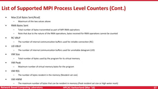 HPCAC-Switzerland	(Mar	‘16)	 57	Network	Based	CompuNng	Laboratory	
List	of	Supported	MPI	Process	Level	Counters	(Cont.)	
•  Max	[Coll	Bytes	Sent/Rcvd]	
–  Maximum	of	the	two	values	above	
•  RMA	Bytes	Sent	
–  Total	number	of	bytes	transmi<ed	as	part	of	MPI	RMA	operaRons	
–  Note	that	due	to	the	nature	of	the	RMA	operaRons,	bytes	received	for	RMA	operaRons	cannot	be	counted	
•  RC	VBUF	
–  The	number	of	internal	communicaRon	buﬀers	used	for	reliable	connecRon	(RC)	
•  UD	VBUF	
–  The	number	of	internal	communicaRon	buﬀers	used	for	unreliable	datagram	(UD)	
•  VM	Size	
–  Total	number	of	bytes	used	by	the	program	for	its	virtual	memory	
•  VM	Peak	
–  Maximum	number	of	virtual	memory	bytes	for	the	program	
•  VM	RSS	
–  The	number	of	bytes	resident	in	the	memory	(Resident	set	size)	
•  VM	HWM	
–  The	maximum	number	of	bytes	that	can	be	resident	in	memory	(Peak	resident	set	size	or	High	water	mark)	
 