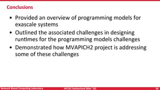 HPCAC-Switzerland	(Mar	‘16)	 60	Network	Based	CompuNng	Laboratory	
Conclusions	
	
•  Provided	an	overview	of	programming	models	for	
exascale	systems	
•  Outlined	the	associated	challenges	in	designing	
runRmes	for	the	programming	models	challenges	
•  Demonstrated	how	MVAPICH2	project	is	addressing	
some	of	these	challenges		
	
	
 
