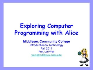 Exploring Computer
Programming with Alice
  Middlesex Community College
     Introduction to Technology
              Fall 2011
            Prof. Lori Weir
      weirl@middlesex.mass.edu
 