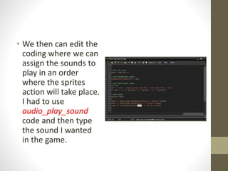 • We then can edit the
coding where we can
assign the sounds to
play in an order
where the sprites
action will take place.
I had to use
audio_play_sound
code and then type
the sound I wanted
in the game.
 
