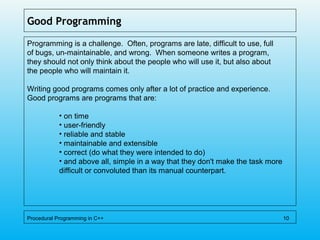 Good Programming
Programming is a challenge. Often, programs are late, difficult to use, full
of bugs, un-maintainable, and wrong. When someone writes a program,
they should not only think about the people who will use it, but also about
the people who will maintain it.
Writing good programs comes only after a lot of practice and experience.
Good programs are programs that are:
• on time
• user-friendly
• reliable and stable
• maintainable and extensible
• correct (do what they were intended to do)
• and above all, simple in a way that they don't make the task more
difficult or convoluted than its manual counterpart.
Procedural Programming in C++ 10
 
