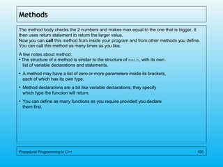 Methods
The method body checks the 2 numbers and makes max equal to the one that is bigger. It
then uses return statement to return the larger value.
Now you can call this method from inside your program and from other methods you define.
You can call this method as many times as you like.
A few notes about method:
• The structure of a method is similar to the structure of main, with its own
list of variable declarations and statements.
• A method may have a list of zero or more parameters inside its brackets,
each of which has its own type.
• Method declarations are a bit like variable declarations; they specify
which type the function will return.
• You can define as many functions as you require provided you declare
them first.
Procedural Programming in C++ 100
 