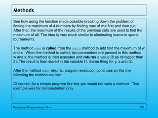 Methods
See how using the function made possible breaking down the problem of
finding the maximum of 4 numbers by finding max of w,x first and then y,z.
After that, the maximum of the results of the previous calls are used to find the
maximum of all. The idea is very much similar to eliminating teams in sports
tournaments.
The method max is called from the main method to add find the maximum of w
and x. When the method is called, two parameters are passed to this method
w and x; the method is then executed and returns a value (6 as its bigger than
2). The result is then stored in the variable t1. Same thing for y, z and t2.
After the method max returns, program execution continues on the line
following the method-call line.
Of course, for a simple program like this you would not write a method. This
example was for demonstration only.
Procedural Programming in C++ 102
 