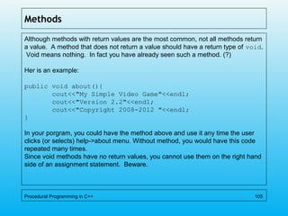 Methods
Although methods with return values are the most common, not all methods return
a value. A method that does not return a value should have a return type of void.
Void means nothing. In fact you have already seen such a method. (?)
Her is an example:
public void about(){
cout<<"My Simple Video Game"<<endl;
cout<<"Version 2.2"<<endl;
cout<<"Copyright 2008-2012 "<<endl;
}
In your porgram, you could have the method above and use it any time the user
clicks (or selects) help->about menu. Without method, you would have this code
repeated many times.
Since void methods have no return values, you cannot use them on the right hand
side of an assignment statement. Beware.
Procedural Programming in C++ 105
 