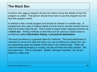 The Black Box
A person who uses a program should not need to know the details of how the
program is coded. That person should know how to use the program but not
how the program works.
A method is like a small program and should be viewed in a similar way. A
programmer who uses a method needs to know how to use the function but not
how the function does its job. This is what is meant when viewing a function as
a black box. Writing methods so that they can be used as a black boxes is
sometimes called information hiding or procedural abstraction.
The word procedure is a general name for methods. The word abstraction is
intended to convey the idea that when you use a method as a black box, you
are abstracting away the details of the code in the method body. When we
used the methods length() or round(), we did not know how they worked. We
just used them. This is important. Details, although important, can be put
aside for a later time.
Procedural Programming in C++ 106
 