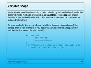 Variable scope
Variables declared inside a method exist only during the method call. Variables
declared inside methods are called local variables. The scope of a local
variable is the method inside which that variable is declared. It doesn't exist
outside that method.
As a general rule, the scope of any variable is the next closing brace } that
comes after it. For example, if you declare a variable inside a loop, it is not
visible after the loop's block is closed }.
while(n-->0){
int x=n*n;
cout<<x<<endl;
}
x=2;//this is a compiler error. Variable x is
//not defined at this scope.
Procedural Programming in C++ 107
 