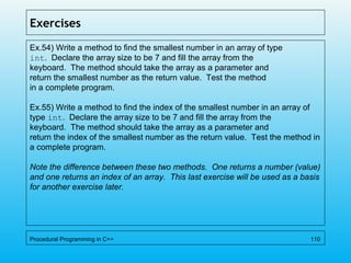 Exercises
Ex.54) Write a method to find the smallest number in an array of type
int. Declare the array size to be 7 and fill the array from the
keyboard. The method should take the array as a parameter and
return the smallest number as the return value. Test the method
in a complete program.
Ex.55) Write a method to find the index of the smallest number in an array of
type int. Declare the array size to be 7 and fill the array from the
keyboard. The method should take the array as a parameter and
return the index of the smallest number as the return value. Test the method in
a complete program.
Note the difference between these two methods. One returns a number (value)
and one returns an index of an array. This last exercise will be used as a basis
for another exercise later.
Procedural Programming in C++ 110
 