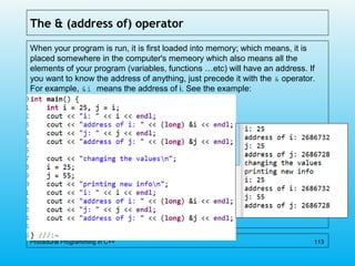 The & (address of) operator
When your program is run, it is first loaded into memory; which means, it is
placed somewhere in the computer's memeory which also means all the
elements of your program (variables, functions …etc) will have an address. If
you want to know the address of anything, just precede it with the & operator.
For example, &i means the address of i. See the example:
Procedural Programming in C++ 113
 