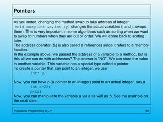 Pointers
As you noted, changing the method swap to take address of integer
void swap(int &x,int &y) changes the actual variables (i and j, swaps
them). This is very important in some algorithms such as sorting when we want
to swap to numbers when they are out of order. We will come back to sorting
later.
The address operator (&) is also called a references since it refers to a memory
location.
In the example above, we passed the address of a variable to a method, but is
this all we can do with addresses? The answer is "NO". We can store the value
in another variable. This variable has a special type called a pointer.
To create a pointer that can point to an integer, we use
int* p;
Now, you can have p (a pointer to an integer) point to an actual integer, say a
int a=25;
p=&a;
Now, you can manipulate the variable a via a as well as p. See the example on
the next slide.
Procedural Programming in C++ 116
 