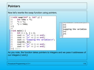 Pointers
Now let's rewrite the swap function using pointers.
As you note, the function takes pointers to integers and we pass it addresses of
our integers (i and j)
Procedural Programming in C++ 118
 