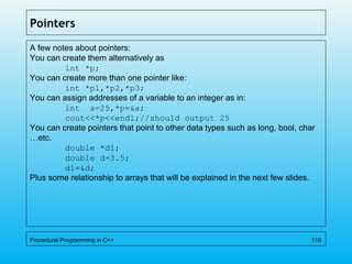 Pointers
A few notes about pointers:
You can create them alternatively as
int *p;
You can create more than one pointer like:
int *p1,*p2,*p3;
You can assign addresses of a variable to an integer as in:
int a=25,*p=&a;
cout<<*p<<endl;//should output 25
You can create pointers that point to other data types such as long, bool, char
…etc.
double *d1;
double d=3.5;
d1=&d;
Plus some relationship to arrays that will be explained in the next few slides.
Procedural Programming in C++ 119
 