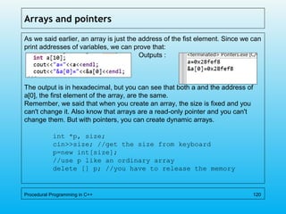 Arrays and pointers
As we said earlier, an array is just the address of the fist element. Since we can
print addresses of variables, we can prove that:
Outputs :
The output is in hexadecimal, but you can see that both a and the address of
a[0], the first element of the array, are the same.
Remember, we said that when you create an array, the size is fixed and you
can't change it. Also know that arrays are a read-only pointer and you can't
change them. But with pointers, you can create dynamic arrays.
int *p, size;
cin>>size; //get the size from keyboard
p=new int[size];
//use p like an ordinary array
delete [] p; //you have to release the memory
Procedural Programming in C++ 120
 