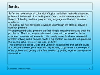 Sorting
So far, we have looked at quite a lot of topics. Variables, methods, arrays and
pointers. It is time to look at making use of such topics to solve a problem. At
the end of the day, we learn programming languages so that we can solve
problems.
The goal of the next few slides is walking you through the steps of solving a
common problem.
When presented with a problem, the first thing is to really understand what the
problem is. After that, a systematic solution needs to be created so that a
computer can perform the solution. It is usually easier (and a very essential
problem solving skill) if one can divide a big problem into smaller sub-problems
that can be solved more or less independently.
This technique is called Divide and Conquer. In addition to that benefit, divide
and conquer also supports team work by allowing programmers to solve parts
of the problem and getting to the final solution by putting together these parts of
the solution.
Procedural Programming in C++ 121
 
