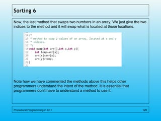 Sorting 6
Now, the last method that swaps two numbers in an array. We just give the two
indices to the method and it will swap what is located at those locations.
Note how we have commented the methods above this helps other
programmers understand the intent of the method. It is essential that
programmers don't have to understand a method to use it.
Procedural Programming in C++ 126
 
