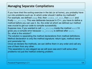 Managing Separate Compilations
If you have tried the sorting exercise in the lab (or at home), you probably have
run into problems such as: In which order should I define my methods?
For example, we defined swap first, then index_of_min, then sort and
finally to_string. This was deliberate because in C++, you have to define a
method before you can use it. So, the order at which we defined our method
was crucial to get our code to compile successfully.
Suppose now, if you wanted to call to_string inside the method sort! It
gives you a compile error because to_string is defined after sort.
So, what is the solution?
The solution is separating the method declarations from method definitions.
Method declaration is only the method signature: return type, method name
and parameter list.
Once we declare the methods, we can define them in any order and call any
one of them from any other.
This separation is very elegant as we will soon see and it will solve other
problems not just the method ordering problem.
Procedural Programming in C++ 129
 