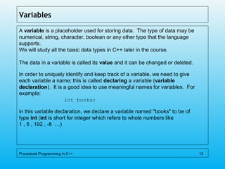 Variables
A variable is a placeholder used for storing data. The type of data may be
numerical, string, character, boolean or any other type that the language
supports.
We will study all the basic data types in C++ later in the course.
The data in a variable is called its value and it can be changed or deleted.
In order to uniquely identify and keep track of a variable, we need to give
each variable a name; this is called declaring a variable (variable
declaration). It is a good idea to use meaningful names for variables. For
example:
int books;
in this variable declaration, we declare a variable named "books" to be of
type int (int is short for integer which refers to whole numbers like
1 , 5 , 192 , -8 …)
Procedural Programming in C++ 13
 