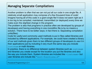 Managing Separate Compilations
Another problem is often that we can not put all our code in one single file. A
relatively small application may compose of a few thousand lines of code!
Imagine having all of this code in a giant single file! It does not seem right as it
is too big to be compiled, maintained, transmitted (or deployed) every time we
make even the slightest change in the program.
The problem is also that programs in practice often are developed by groups of
developers and having everything in one monolithic file is by no means a
solution. There have to be better ways; in fact there is: Separating compilation
units(files).
Code for useful and commonly used methods is put in files called libraries and
included by different applications. For example, we could have created a library
of our sort methods given them to two different groups of developers to use it in
their applications just by including it very much the same way you include
iostream or math libraries.
In practice, there is no difference between system libraries such as iostream
and libraries you create except for the location you put the libraries and also
the way you include them. System libraries are included like <iostream> but
user libraries are include like "sort-functions.h"
Procedural Programming in C++ 130
 