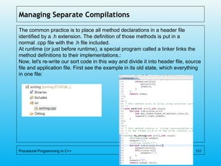 Managing Separate Compilations
The common practice is to place all method declarations in a header file
identified by a .h extension. The definition of those methods is put in a
normal .cpp file with the .h file included.
At runtime (or just before runtime), a special program called a linker links the
method definitions to their implementations.:
Now, let's re-write our sort code in this way and divide it into header file, source
file and application file. First see the example in its old state, which everything
in one file:
Procedural Programming in C++ 131
 