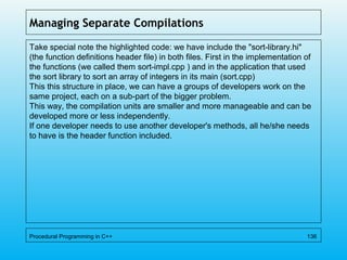 Managing Separate Compilations
Take special note the highlighted code: we have include the "sort-library.hi"
(the function definitions header file) in both files. First in the implementation of
the functions (we called them sort-impl.cpp ) and in the application that used
the sort library to sort an array of integers in its main (sort.cpp)
This this structure in place, we can have a groups of developers work on the
same project, each on a sub-part of the bigger problem.
This way, the compilation units are smaller and more manageable and can be
developed more or less independently.
If one developer needs to use another developer's methods, all he/she needs
to have is the header function included.
Procedural Programming in C++ 136
 