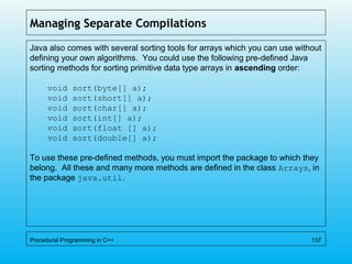 Managing Separate Compilations
Java also comes with several sorting tools for arrays which you can use without
defining your own algorithms. You could use the following pre-defined Java
sorting methods for sorting primitive data type arrays in ascending order:
void sort(byte[] a);
void sort(short[] a);
void sort(char[] a);
void sort(int[] a);
void sort(float [] a);
void sort(double[] a);
To use these pre-defined methods, you must import the package to which they
belong. All these and many more methods are defined in the class Arrays, in
the package java.util.
Procedural Programming in C++ 137
 