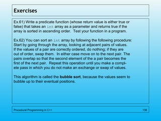 Exercises
Ex.61) Write a predicate function (whose return value is either true or
false) that takes an int array as a parameter and returns true if the
array is sorted in ascending order. Test your function in a program.
Ex.62) You can sort an int array by following the following procedure:
Start by going through the array, looking at adjacent pairs of values.
If the values of a pair are correctly ordered, do nothing; if they are
out of order, swap them. In either case move on to the next pair. The
pairs overlap so that the second element of the a pair becomes the
first of the next pair. Repeat this operation until you make a compl-
ete pass in which you do not make an exchange or swap of values.
This algorithm is called the bubble sort, because the values seem to
bubble up to their eventual positions.
Procedural Programming in C++ 138
 