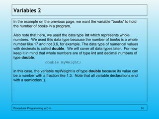 Variables 2
In the example on the previous page, we want the variable "books" to hold
the number of books in a program.
Also note that here, we used the data type int which represents whole
numbers. We used this data type because the number of books is a whole
number like 17 and not 3.6, for example. The data type of numerical values
with decimals is called double. We will cover all data types later. For now
keep it in mind that whole numbers are of type int and decimal numbers of
type double.
double myWeight;
in this case, the variable myWeight is of type double because its value can
be a number with a fraction like 1.3. Note that all variable declarations end
with a semicolon(;).
Procedural Programming in C++ 14
 