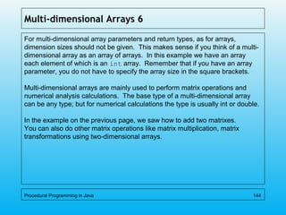 Multi-dimensional Arrays 6
For multi-dimensional array parameters and return types, as for arrays,
dimension sizes should not be given. This makes sense if you think of a multi-
dimensional array as an array of arrays. In this example we have an array
each element of which is an int array. Remember that if you have an array
parameter, you do not have to specify the array size in the square brackets.
Multi-dimensional arrays are mainly used to perform matrix operations and
numerical analysis calculations. The base type of a multi-dimensional array
can be any type; but for numerical calculations the type is usually int or double.
In the example on the previous page, we saw how to add two matrixes.
You can also do other matrix operations like matrix multiplication, matrix
transformations using two-dimensional arrays.
Procedural Programming in Java 144
 