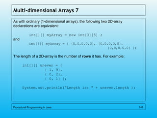 Multi-dimensional Arrays 7
As with ordinary (1-dimensional arrays), the following two 2D-array
declarations are equivalent:
int[][] myArray = new int[3][5] ;
and
int[][] myArray = { {0,0,0,0,0}, {0,0,0,0,0},
{0,0,0,0,0} };
The length of a 2D-array is the number of rows it has. For example:
int[][] uneven = {
{ 1, 9},
{ 0, 2},
{ 0, 1} };
System.out.println("Length is: " + uneven.length );
Procedural Programming in Java 145
 