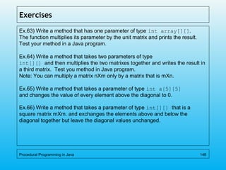 Exercises
Ex.63) Write a method that has one parameter of type int array[][].
The function multiplies its parameter by the unit matrix and prints the result.
Test your method in a Java program.
Ex.64) Write a method that takes two parameters of type
int[][] and then multiplies the two matrixes together and writes the result in
a third matrix. Test you method in Java program.
Note: You can multiply a matrix nXm only by a matrix that is mXn.
Ex.65) Write a method that takes a parameter of type int a[5][5]
and changes the value of every element above the diagonal to 0.
Ex.66) Write a method that takes a parameter of type int[][] that is a
square matrix mXm. and exchanges the elements above and below the
diagonal together but leave the diagonal values unchanged.
Procedural Programming in Java 146
 