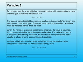 Variables 3
To be more specific, a variable is a memory location which can contain a value
of some type. A variable declaration like
int books
first maps a name (books) to a memory location in the computer's memory and
tells the computer what type of data will be stored in this variable. A variable
must be declared before it can be used.
When the name of a variable appears in a program, its value is obtained.
It's common to initialize variables upon declaration. If a variable is used in
a program without being initialized, the results will be unpredictable and it
usually is a logic error to use uninitialized variables.
Variable initialization can be performed either during declaration using
assignment statements (to be discussed shortly) as in
int books=0;
Procedural Programming in C++ 15
 
