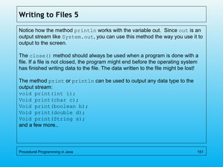 Writing to Files 5
Notice how the method println works with the variable out. Since out is an
output stream like System.out, you can use this method the way you use it to
output to the screen.
The close() method should always be used when a program is done with a
file. If a file is not closed, the program might end before the operating system
has finished writing data to the file. The data written to the file might be lost!
The method print or println can be used to output any data type to the
output stream:
void print(int i);
Void print(char c);
Void print(boolean b);
Void print(double d);
Void print(String s);
and a few more…
Procedural Programming in Java 151
 