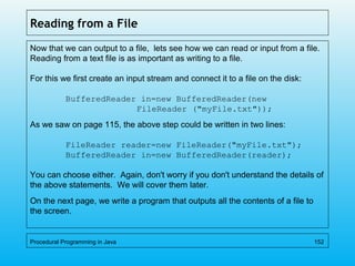 Reading from a File
Now that we can output to a file, lets see how we can read or input from a file.
Reading from a text file is as important as writing to a file.
For this we first create an input stream and connect it to a file on the disk:
BufferedReader in=new BufferedReader(new
FileReader ("myFile.txt"));
As we saw on page 115, the above step could be written in two lines:
FileReader reader=new FileReader("myFile.txt");
BufferedReader in=new BufferedReader(reader);
You can choose either. Again, don't worry if you don't understand the details of
the above statements. We will cover them later.
On the next page, we write a program that outputs all the contents of a file to
the screen.
Procedural Programming in Java 152
 